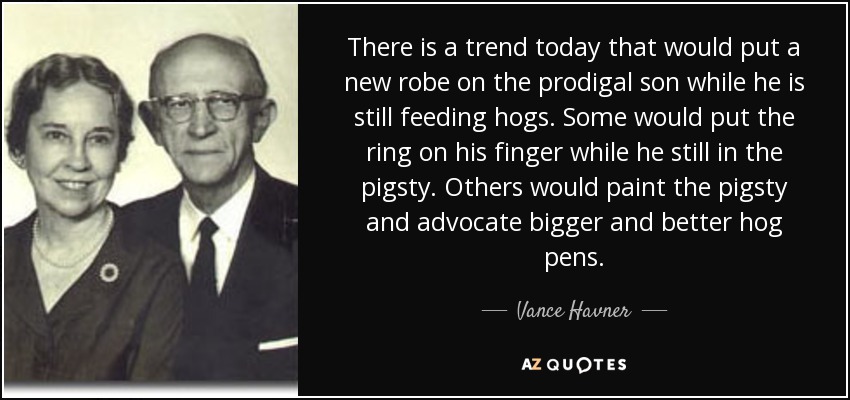 There is a trend today that would put a new robe on the prodigal son while he is still feeding hogs. Some would put the ring on his finger while he still in the pigsty. Others would paint the pigsty and advocate bigger and better hog pens. - Vance Havner
