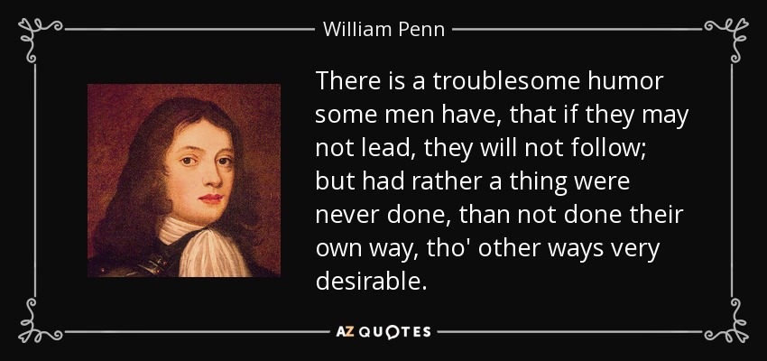 There is a troublesome humor some men have, that if they may not lead, they will not follow; but had rather a thing were never done, than not done their own way, tho' other ways very desirable. - William Penn