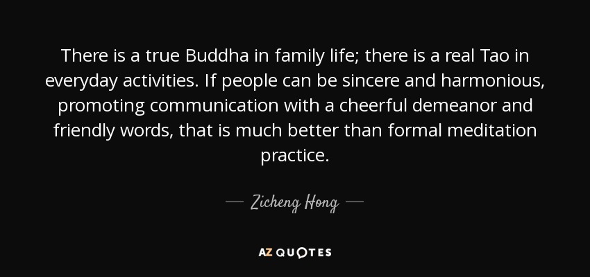 There is a true Buddha in family life; there is a real Tao in everyday activities. If people can be sincere and harmonious, promoting communication with a cheerful demeanor and friendly words, that is much better than formal meditation practice. - Zicheng Hong