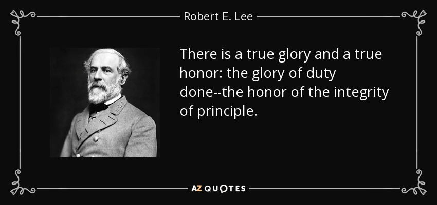 There is a true glory and a true honor: the glory of duty done--the honor of the integrity of principle. - Robert E. Lee