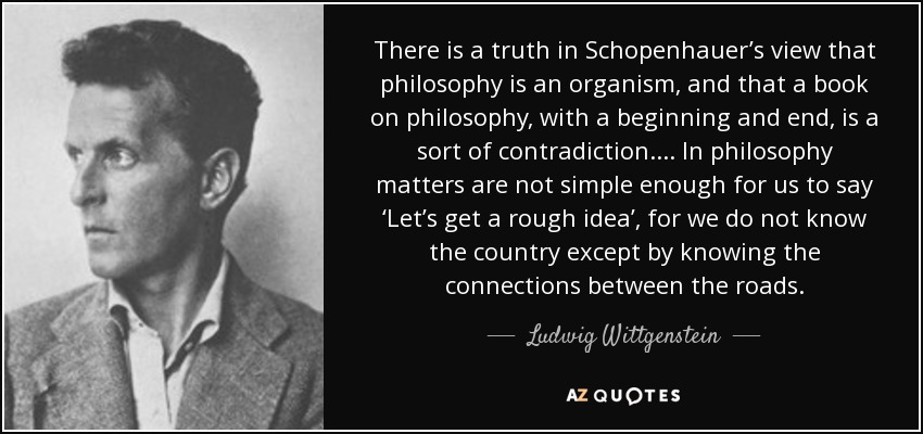 There is a truth in Schopenhauer’s view that philosophy is an organism, and that a book on philosophy, with a beginning and end, is a sort of contradiction. ... In philosophy matters are not simple enough for us to say ‘Let’s get a rough idea’, for we do not know the country except by knowing the connections between the roads. - Ludwig Wittgenstein