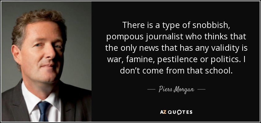 There is a type of snobbish, pompous journalist who thinks that the only news that has any validity is war, famine, pestilence or politics. I don’t come from that school. - Piers Morgan