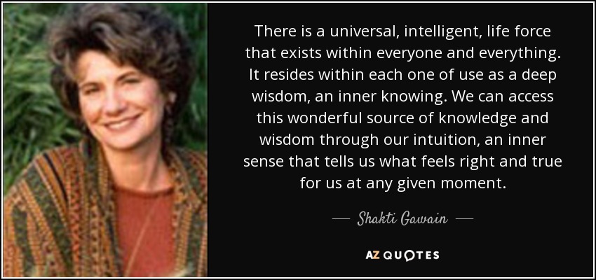 There is a universal, intelligent, life force that exists within everyone and everything. It resides within each one of use as a deep wisdom, an inner knowing. We can access this wonderful source of knowledge and wisdom through our intuition, an inner sense that tells us what feels right and true for us at any given moment. - Shakti Gawain