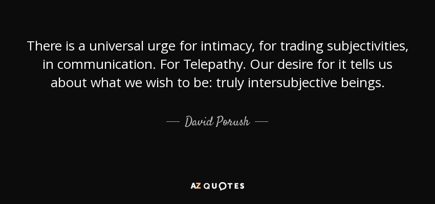 There is a universal urge for intimacy, for trading subjectivities, in communication. For Telepathy. Our desire for it tells us about what we wish to be: truly intersubjective beings. - David Porush