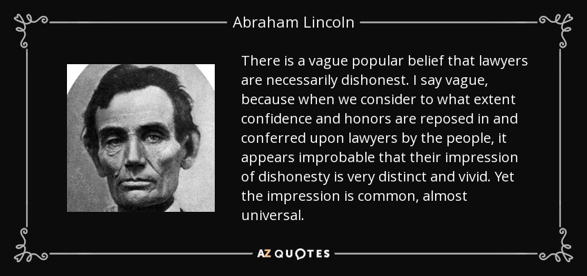 There is a vague popular belief that lawyers are necessarily dishonest. I say vague, because when we consider to what extent confidence and honors are reposed in and conferred upon lawyers by the people, it appears improbable that their impression of dishonesty is very distinct and vivid. Yet the impression is common, almost universal. - Abraham Lincoln