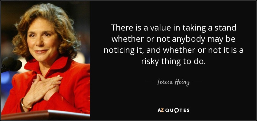 There is a value in taking a stand whether or not anybody may be noticing it, and whether or not it is a risky thing to do. - Teresa Heinz
