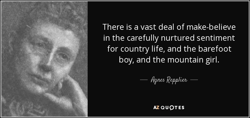 There is a vast deal of make-believe in the carefully nurtured sentiment for country life, and the barefoot boy, and the mountain girl. - Agnes Repplier