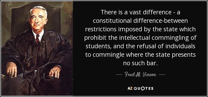 There is a vast difference - a constitutional difference-between restrictions imposed by the state which prohibit the intellectual commingling of students, and the refusal of individuals to commingle where the state presents no such bar. - Fred M. Vinson