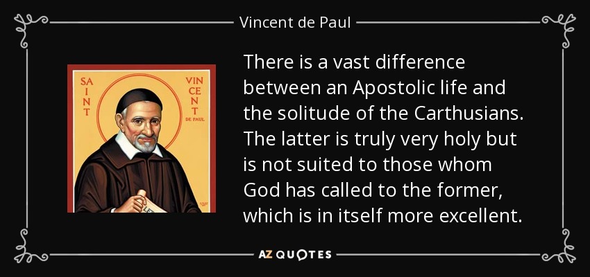 There is a vast difference between an Apostolic life and the solitude of the Carthusians. The latter is truly very holy but is not suited to those whom God has called to the former, which is in itself more excellent. - Vincent de Paul