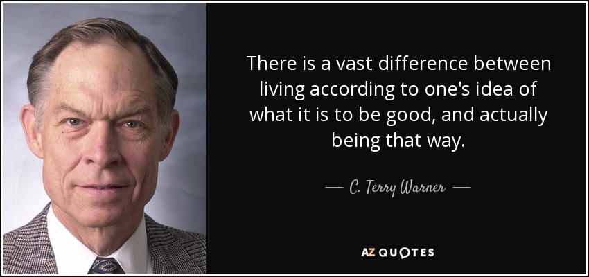 There is a vast difference between living according to one's idea of what it is to be good, and actually being that way. - C. Terry Warner