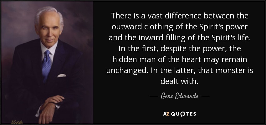 There is a vast difference between the outward clothing of the Spirit's power and the inward filling of the Spirit's life. In the first, despite the power, the hidden man of the heart may remain unchanged. In the latter, that monster is dealt with. - Gene Edwards