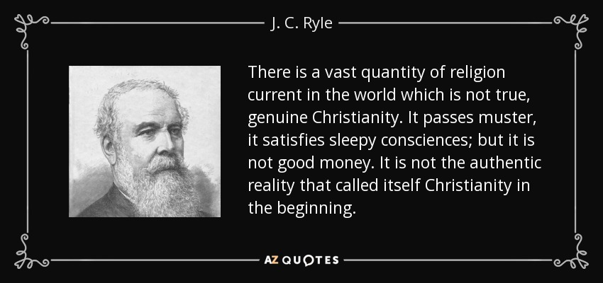 There is a vast quantity of religion current in the world which is not true, genuine Christianity. It passes muster, it satisfies sleepy consciences; but it is not good money. It is not the authentic reality that called itself Christianity in the beginning. - J. C. Ryle