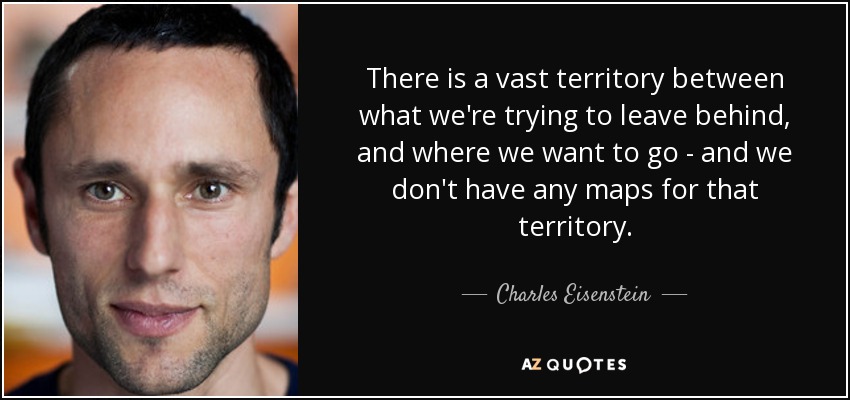 There is a vast territory between what we're trying to leave behind, and where we want to go - and we don't have any maps for that territory. - Charles Eisenstein