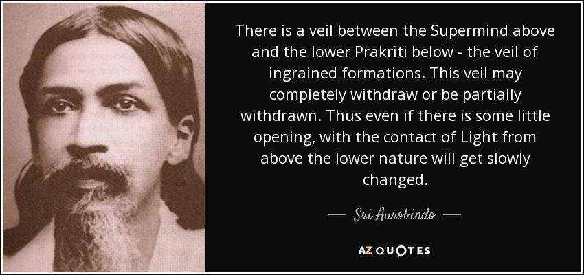 There is a veil between the Supermind above and the lower Prakriti below - the veil of ingrained formations. This veil may completely withdraw or be partially withdrawn. Thus even if there is some little opening, with the contact of Light from above the lower nature will get slowly changed. - Sri Aurobindo