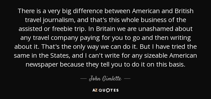 There is a very big difference between American and British travel journalism, and that's this whole business of the assisted or freebie trip. In Britain we are unashamed about any travel company paying for you to go and then writing about it. That's the only way we can do it. But I have tried the same in the States, and I can't write for any sizeable American newspaper because they tell you to do it on this basis. - John Gimlette