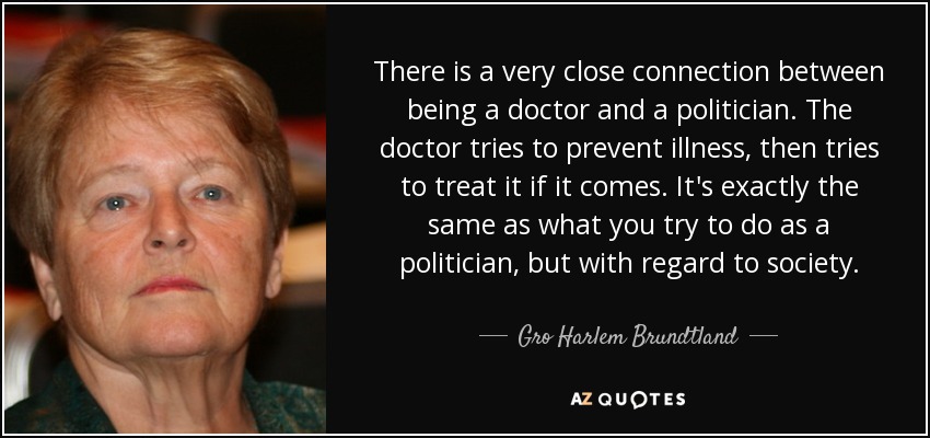 There is a very close connection between being a doctor and a politician. The doctor tries to prevent illness, then tries to treat it if it comes. It's exactly the same as what you try to do as a politician, but with regard to society. - Gro Harlem Brundtland