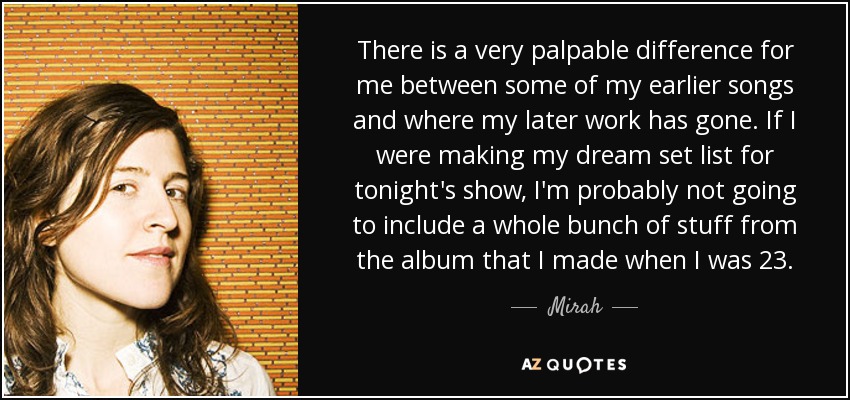 There is a very palpable difference for me between some of my earlier songs and where my later work has gone. If I were making my dream set list for tonight's show, I'm probably not going to include a whole bunch of stuff from the album that I made when I was 23. - Mirah