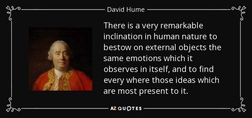 There is a very remarkable inclination in human nature to bestow on external objects the same emotions which it observes in itself, and to find every where those ideas which are most present to it. - David Hume