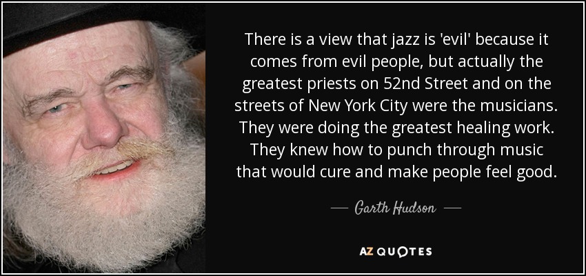 There is a view that jazz is 'evil' because it comes from evil people, but actually the greatest priests on 52nd Street and on the streets of New York City were the musicians. They were doing the greatest healing work. They knew how to punch through music that would cure and make people feel good. - Garth Hudson