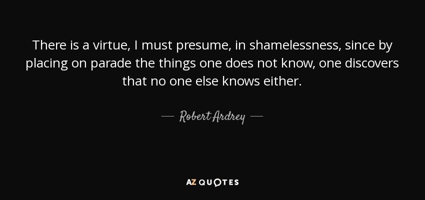There is a virtue, I must presume, in shamelessness, since by placing on parade the things one does not know, one discovers that no one else knows either. - Robert Ardrey