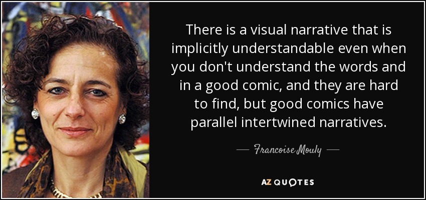 There is a visual narrative that is implicitly understandable even when you don't understand the words and in a good comic, and they are hard to find, but good comics have parallel intertwined narratives. - Francoise Mouly