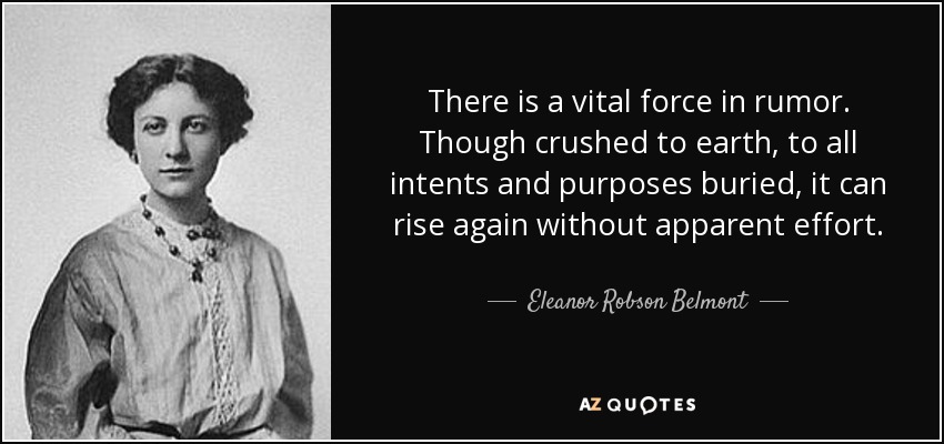 There is a vital force in rumor. Though crushed to earth, to all intents and purposes buried, it can rise again without apparent effort. - Eleanor Robson Belmont