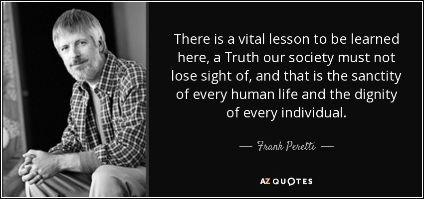 There is a vital lesson to be learned here, a Truth our society must not lose sight of, and that is the sanctity of every human life and the dignity of every individual. - Frank Peretti