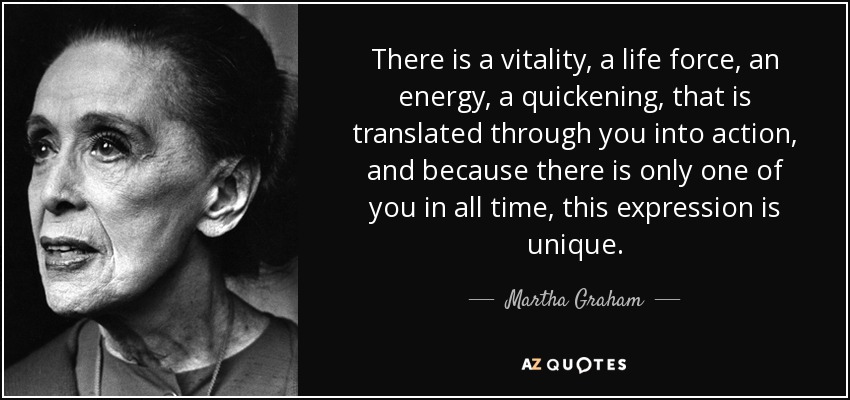 There is a vitality, a life force, an energy, a quickening, that is translated through you into action, and because there is only one of you in all time, this expression is unique. - Martha Graham