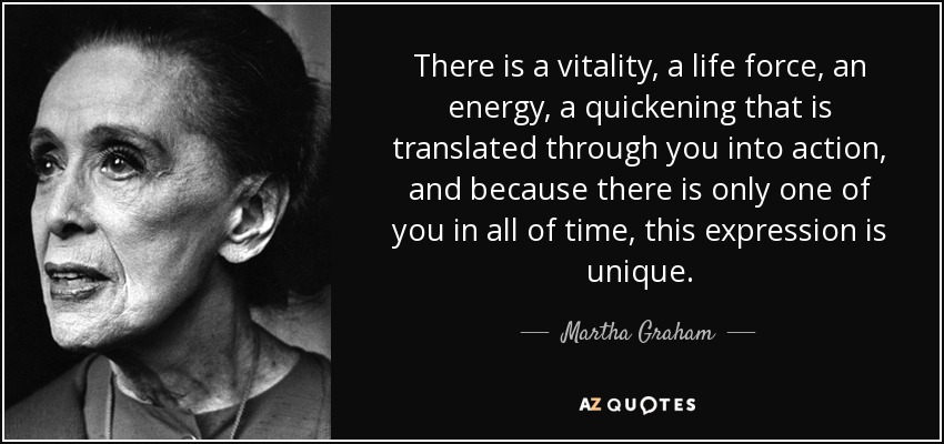 There is a vitality, a life force, an energy, a quickening that is translated through you into action, and because there is only one of you in all of time, this expression is unique. - Martha Graham