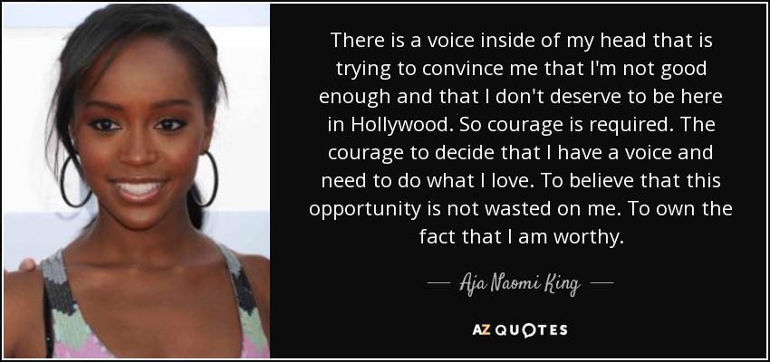 There is a voice inside of my head that is trying to convince me that I'm not good enough and that I don't deserve to be here in Hollywood. So courage is required. The courage to decide that I have a voice and need to do what I love. To believe that this opportunity is not wasted on me. To own the fact that I am worthy. - Aja Naomi King