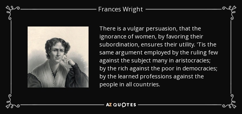 There is a vulgar persuasion, that the ignorance of women, by favoring their subordination, ensures their utility. 'Tis the same argument employed by the ruling few against the subject many in aristocracies; by the rich against the poor in democracies; by the learned professions against the people in all countries. - Frances Wright