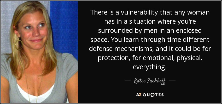 There is a vulnerability that any woman has in a situation where you're surrounded by men in an enclosed space. You learn through time different defense mechanisms, and it could be for protection, for emotional, physical, everything. - Katee Sackhoff