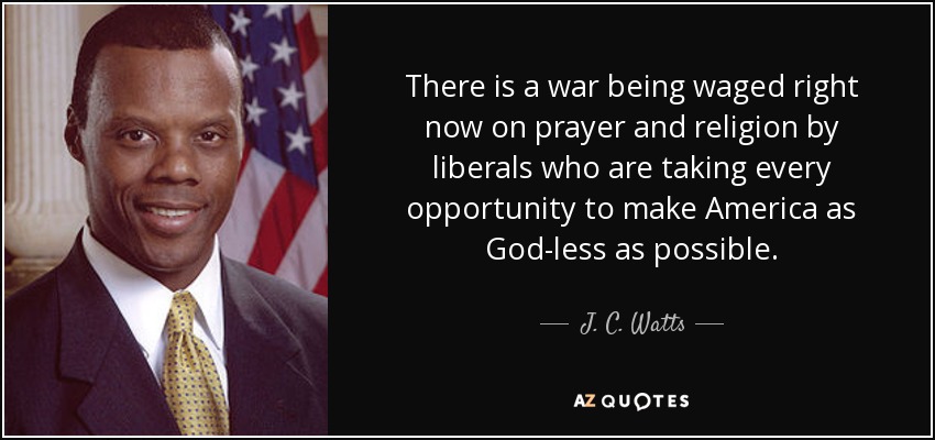 There is a war being waged right now on prayer and religion by liberals who are taking every opportunity to make America as God-less as possible. - J. C. Watts