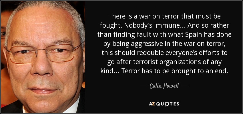 There is a war on terror that must be fought. Nobody's immune... And so rather than finding fault with what Spain has done by being aggressive in the war on terror, this should redouble everyone's efforts to go after terrorist organizations of any kind... Terror has to be brought to an end. - Colin Powell