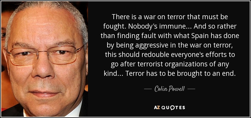 There is a war on terror that must be fought. Nobody's immune... And so rather than finding fault with what Spain has done by being aggressive in the war on terror, this should redouble everyone's efforts to go after terrorist organizations of any kind... Terror has to be brought to an end. - Colin Powell