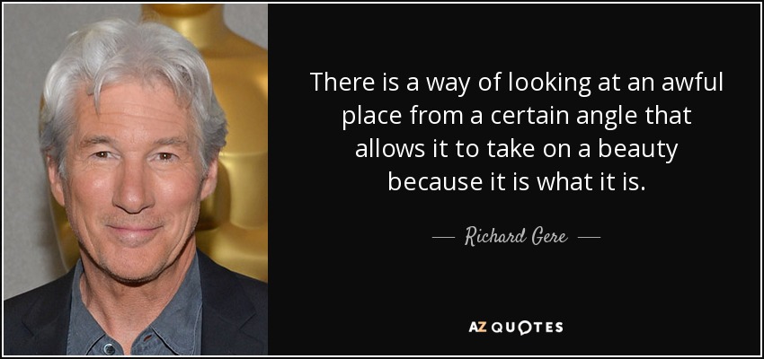 There is a way of looking at an awful place from a certain angle that allows it to take on a beauty because it is what it is. - Richard Gere