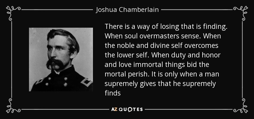 There is a way of losing that is finding. When soul overmasters sense. When the noble and divine self overcomes the lower self. When duty and honor and love immortal things bid the mortal perish. It is only when a man supremely gives that he supremely finds - Joshua Chamberlain