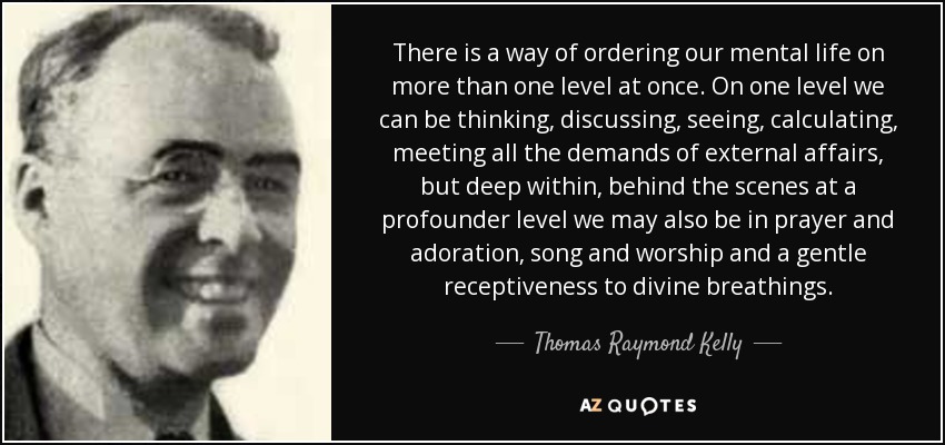 There is a way of ordering our mental life on more than one level at once. On one level we can be thinking, discussing, seeing, calculating, meeting all the demands of external affairs, but deep within, behind the scenes at a profounder level we may also be in prayer and adoration, song and worship and a gentle receptiveness to divine breathings. - Thomas Raymond Kelly