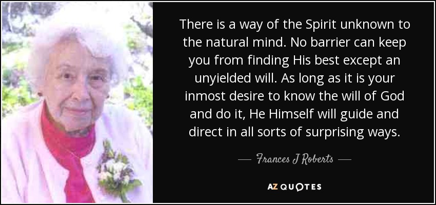There is a way of the Spirit unknown to the natural mind. No barrier can keep you from finding His best except an unyielded will. As long as it is your inmost desire to know the will of God and do it, He Himself will guide and direct in all sorts of surprising ways. - Frances J Roberts