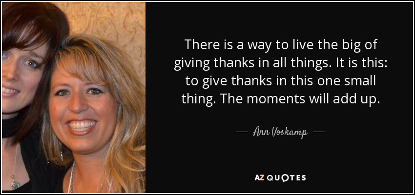 There is a way to live the big of giving thanks in all things. It is this: to give thanks in this one small thing. The moments will add up. - Ann Voskamp