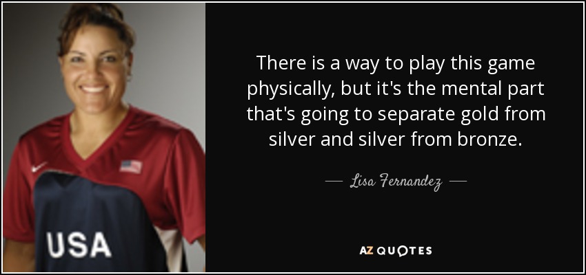 There is a way to play this game physically, but it's the mental part that's going to separate gold from silver and silver from bronze. - Lisa Fernandez