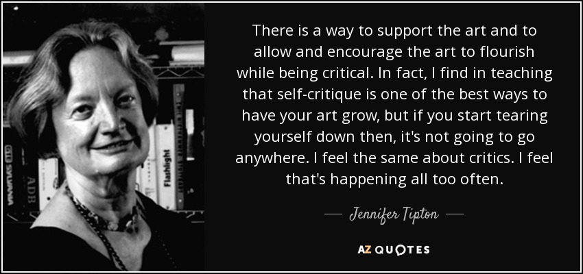 There is a way to support the art and to allow and encourage the art to flourish while being critical. In fact, I find in teaching that self-critique is one of the best ways to have your art grow, but if you start tearing yourself down then, it's not going to go anywhere. I feel the same about critics. I feel that's happening all too often. - Jennifer Tipton