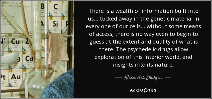 There is a wealth of information built into us ... tucked away in the genetic material in every one of our cells ... without some means of access, there is no way even to begin to guess at the extent and quality of what is there. The psychedelic drugs allow exploration of this interior world, and insights into its nature. - Alexander Shulgin