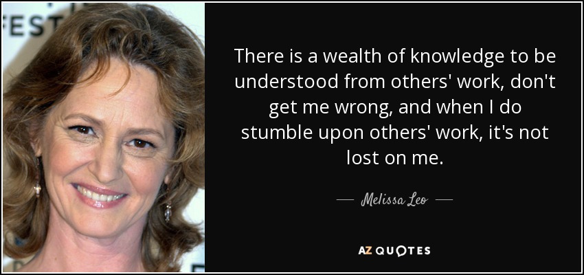 There is a wealth of knowledge to be understood from others' work, don't get me wrong, and when I do stumble upon others' work, it's not lost on me. - Melissa Leo
