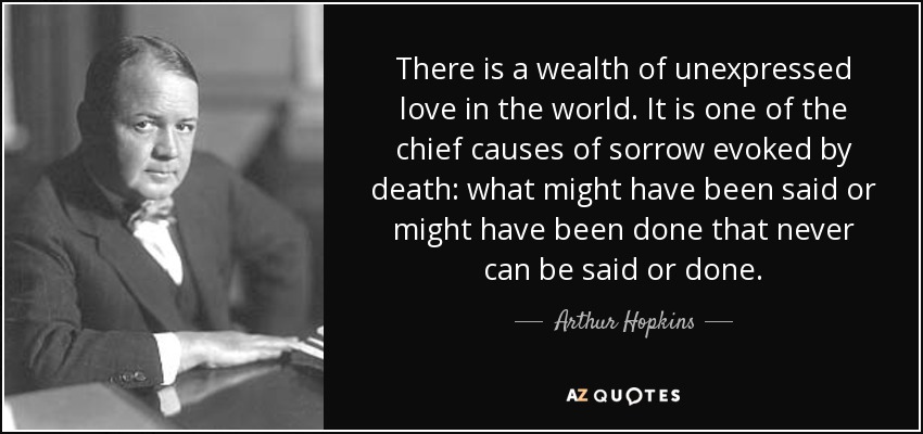 There is a wealth of unexpressed love in the world. It is one of the chief causes of sorrow evoked by death: what might have been said or might have been done that never can be said or done. - Arthur Hopkins