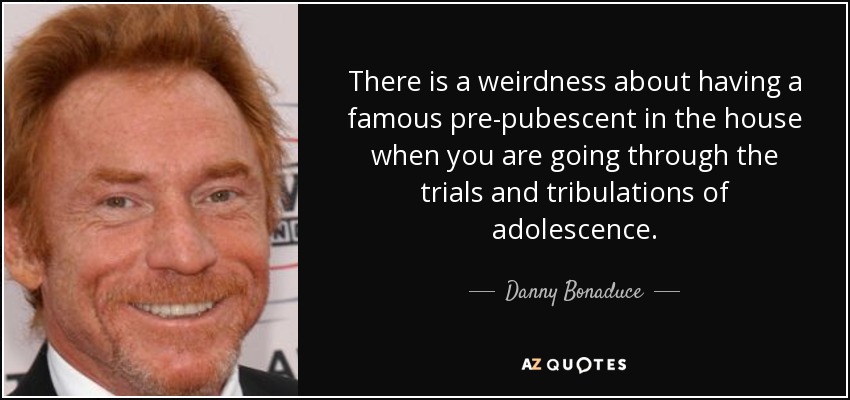 There is a weirdness about having a famous pre-pubescent in the house when you are going through the trials and tribulations of adolescence. - Danny Bonaduce