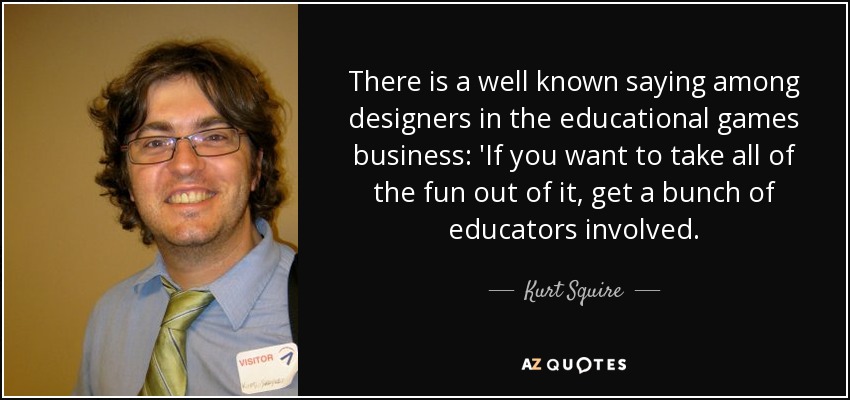 There is a well known saying among designers in the educational games business: 'If you want to take all of the fun out of it, get a bunch of educators involved. - Kurt Squire