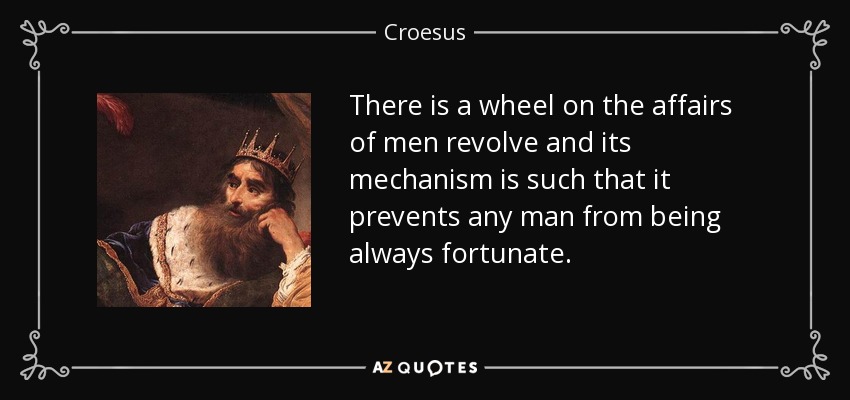 There is a wheel on the affairs of men revolve and its mechanism is such that it prevents any man from being always fortunate. - Croesus