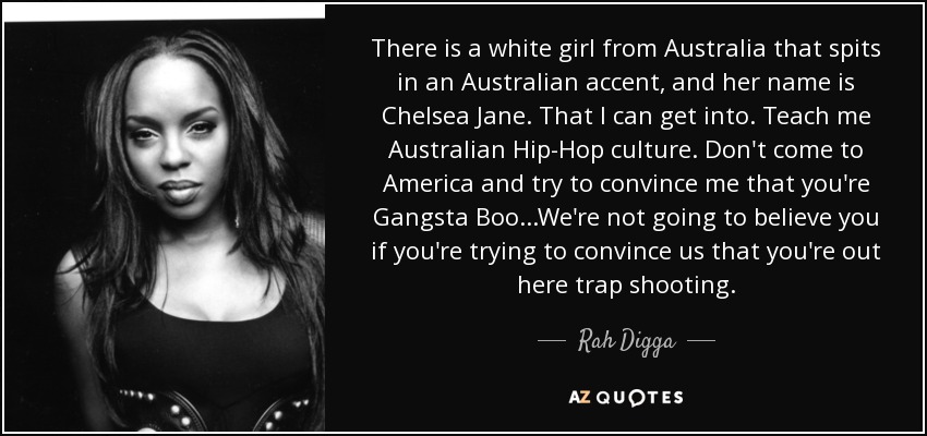 There is a white girl from Australia that spits in an Australian accent, and her name is Chelsea Jane. That I can get into. Teach me Australian Hip-Hop culture. Don't come to America and try to convince me that you're Gangsta Boo...We're not going to believe you if you're trying to convince us that you're out here trap shooting. - Rah Digga
