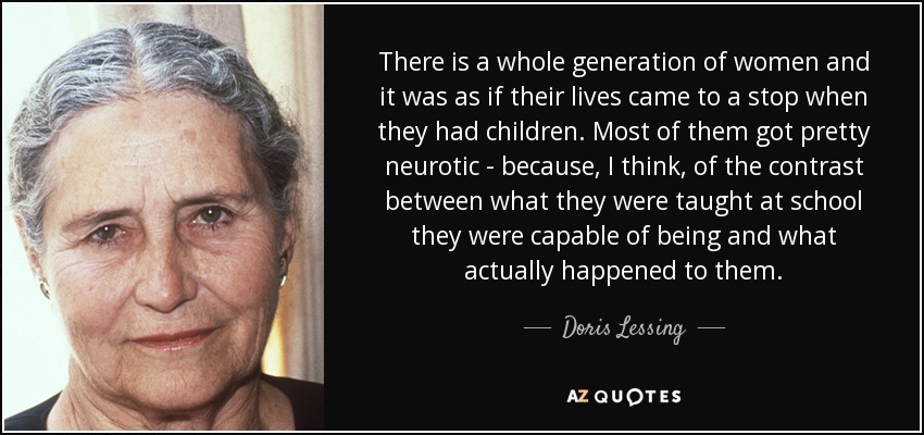 There is a whole generation of women and it was as if their lives came to a stop when they had children. Most of them got pretty neurotic - because, I think, of the contrast between what they were taught at school they were capable of being and what actually happened to them. - Doris Lessing